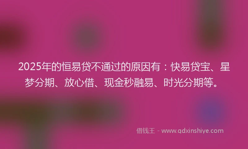 2025年的恒易贷不通过的原因有：快易贷宝、星梦分期、放心借、现金秒融易、时光分期等。