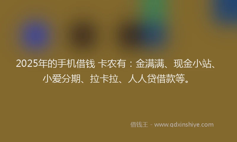 2025年的手机借钱 卡农有：金满满、现金小站、小爱分期、拉卡拉、人人贷借款等。