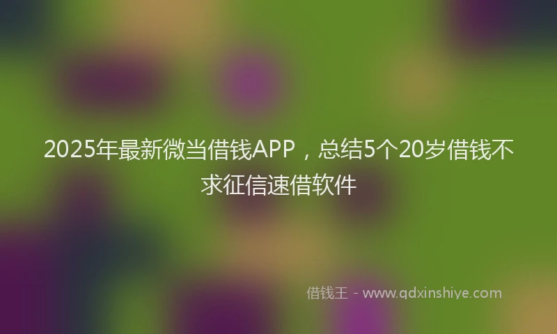 2025年最新微当借钱APP，总结5个20岁借钱不求征信速借软件