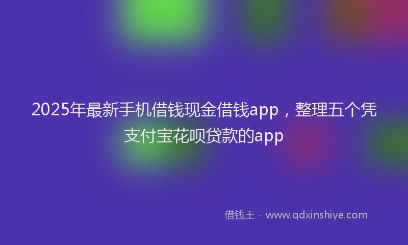 2025年最新手机借钱现金借钱app，整理五个凭支付宝花呗贷款的app