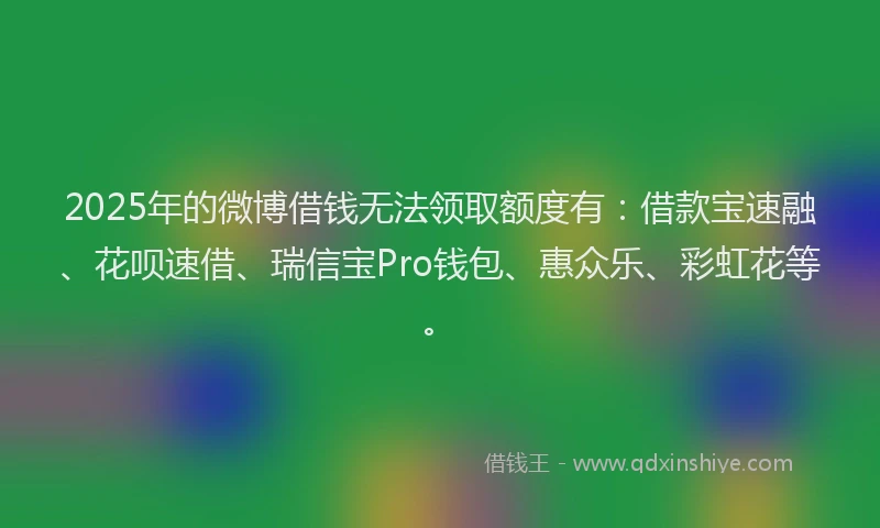 2025年的微博借钱无法领取额度有：借款宝速融、花呗速借、瑞信宝Pro钱包、惠众乐、彩虹花等。