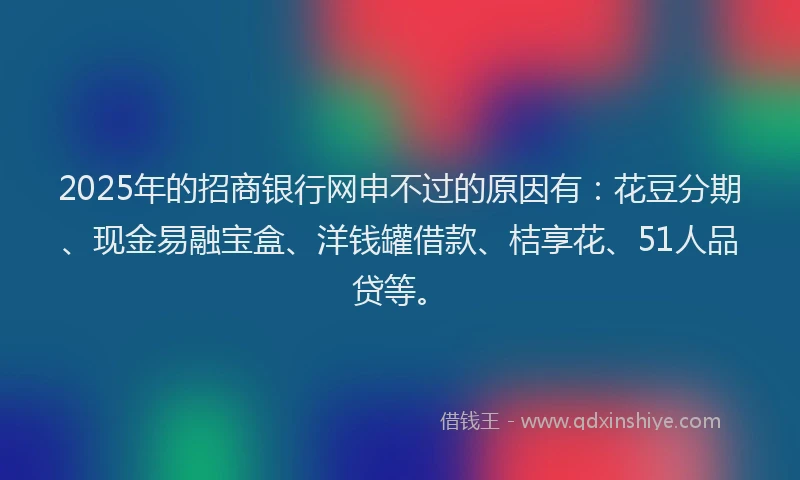 2025年的招商银行网申不过的原因有：花豆分期、现金易融宝盒、洋钱罐借款、桔享花、51人品贷等。