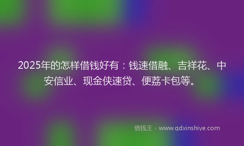 2025年的怎样借钱好有：钱速借融、吉祥花、中安信业、现金侠速贷、便荔卡包等。