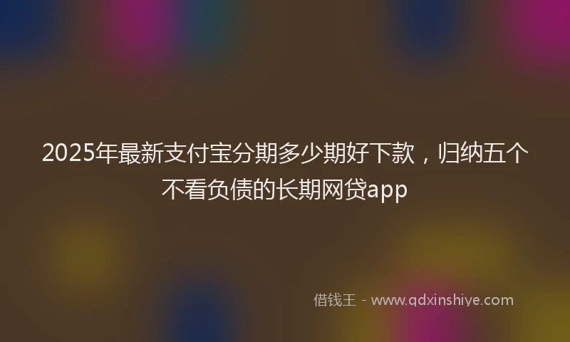 2025年最新支付宝分期多少期好下款，归纳五个不看负债的长期网贷app
