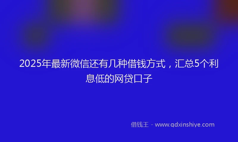 2025年最新微信还有几种借钱方式，汇总5个利息低的网贷口子