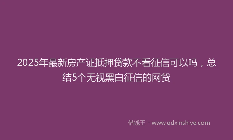 2025年最新房产证抵押贷款不看征信可以吗，总结5个无视黑白征信的网贷
