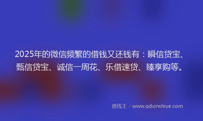 2025年的微信频繁的借钱又还钱有：瞬信贷宝、甄信贷宝、诚信一周花、乐借速贷、臻享购等。