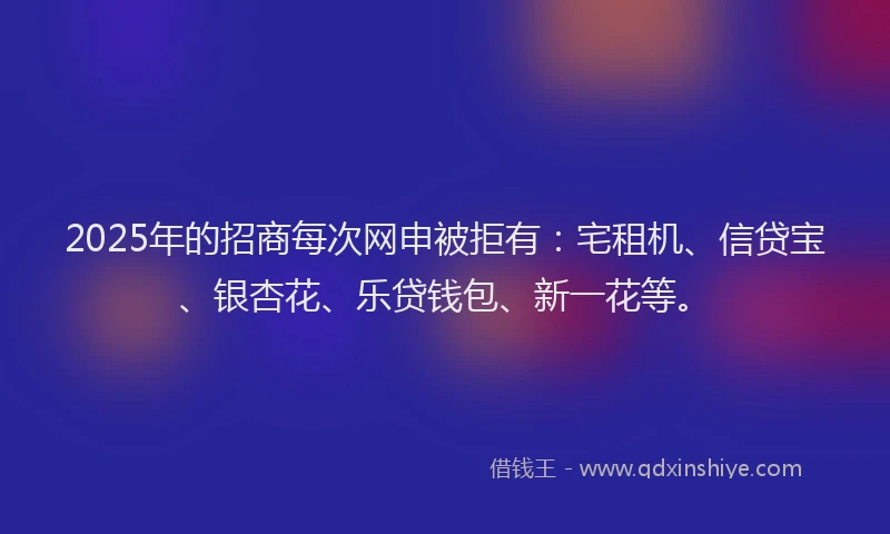 2025年的招商每次网申被拒有：宅租机、信贷宝、银杏花、乐贷钱包、新一花等。