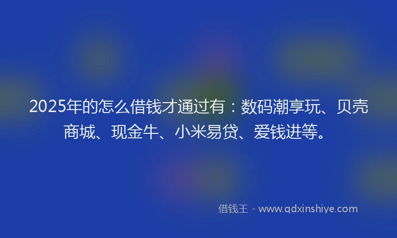 2025年的怎么借钱才通过有：数码潮享玩、贝壳商城、现金牛、小米易贷、爱钱进等。