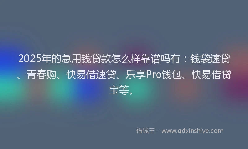 2025年的急用钱贷款怎么样靠谱吗有：钱袋速贷、青春购、快易借速贷、乐享Pro钱包、快易借贷宝等。