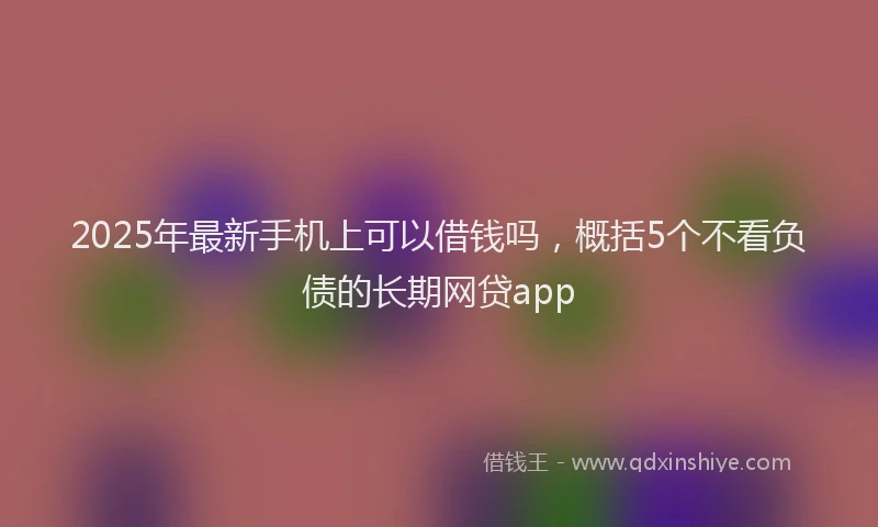2025年最新手机上可以借钱吗，概括5个不看负债的长期网贷app