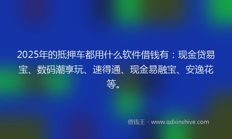 2025年的抵押车都用什么软件借钱有：现金贷易宝、数码潮享玩、速得通、现金易融宝、安逸花等。