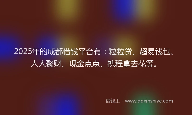 2025年的成都借钱平台有：粒粒贷、超易钱包、人人聚财、现金点点、携程拿去花等。