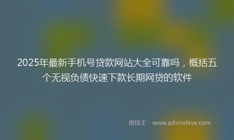 2025年最新手机号贷款网站大全可靠吗，概括五个无视负债快速下款长期网贷的软件