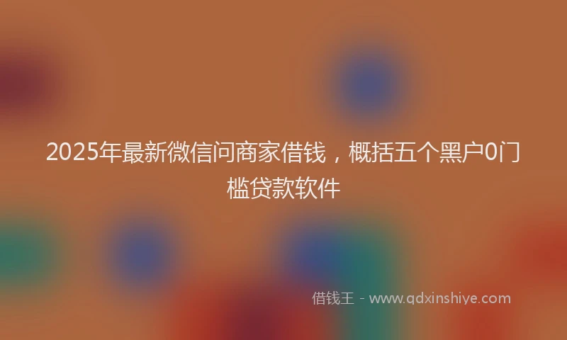 2025年最新微信问商家借钱，概括五个黑户0门槛贷款软件