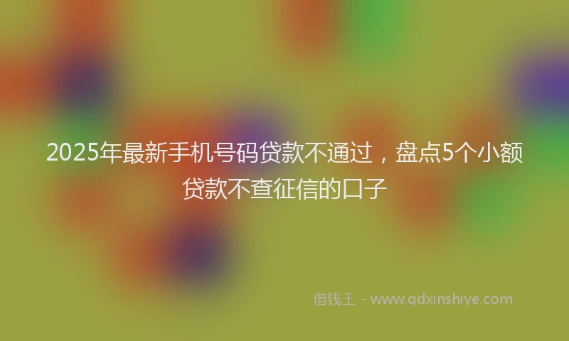 2025年最新手机号码贷款不通过，盘点5个小额贷款不查征信的口子