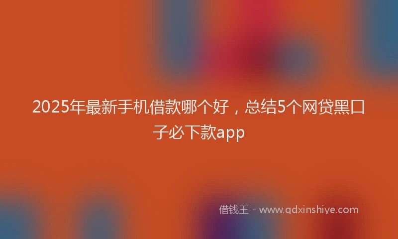 2025年最新手机借款哪个好，总结5个网贷黑口子必下款app
