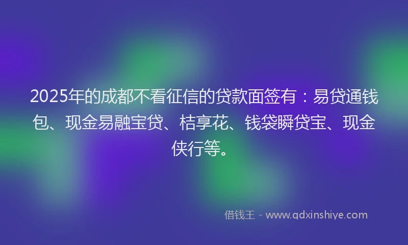 2025年的成都不看征信的贷款面签有：易贷通钱包、现金易融宝贷、桔享花、钱袋瞬贷宝、现金侠行等。