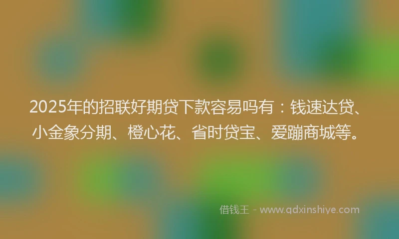2025年的招联好期贷下款容易吗有：钱速达贷、小金象分期、橙心花、省时贷宝、爱蹦商城等。