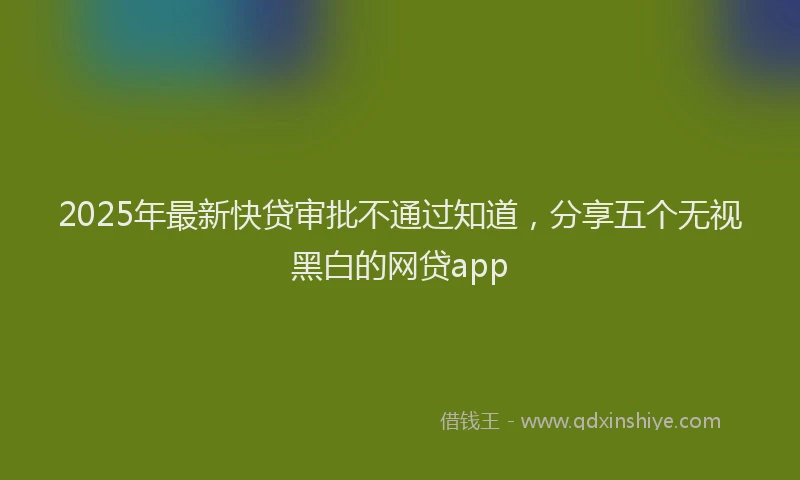 2025年最新快贷审批不通过知道，分享五个无视黑白的网贷app