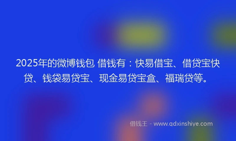 2025年的微博钱包 借钱有：快易借宝、借贷宝快贷、钱袋易贷宝、现金易贷宝盒、福瑞贷等。