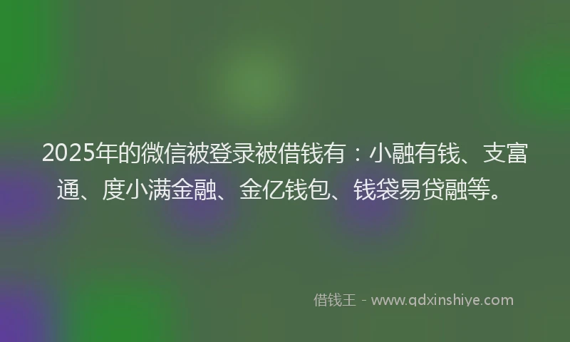 2025年的微信被登录被借钱有：小融有钱、支富通、度小满金融、金亿钱包、钱袋易贷融等。