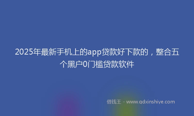 2025年最新手机上的app贷款好下款的，整合五个黑户0门槛贷款软件