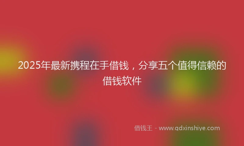 2025年最新携程在手借钱，分享五个值得信赖的借钱软件