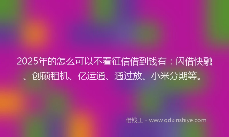 2025年的怎么可以不看征信借到钱有：闪借快融、创硕租机、亿运通、通过放、小米分期等。