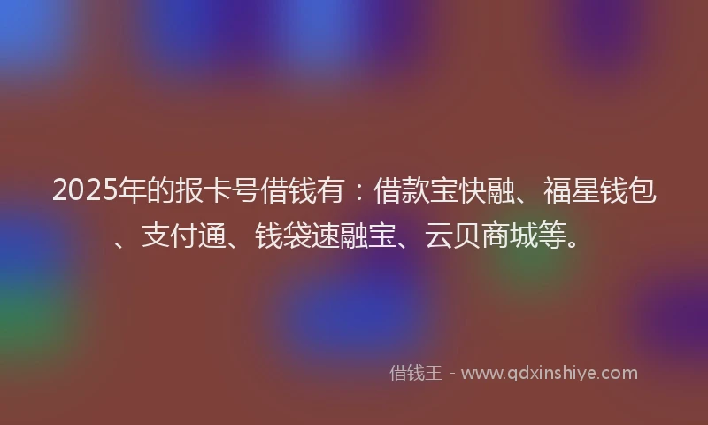 2025年的报卡号借钱有：借款宝快融、福星钱包、支付通、钱袋速融宝、云贝商城等。