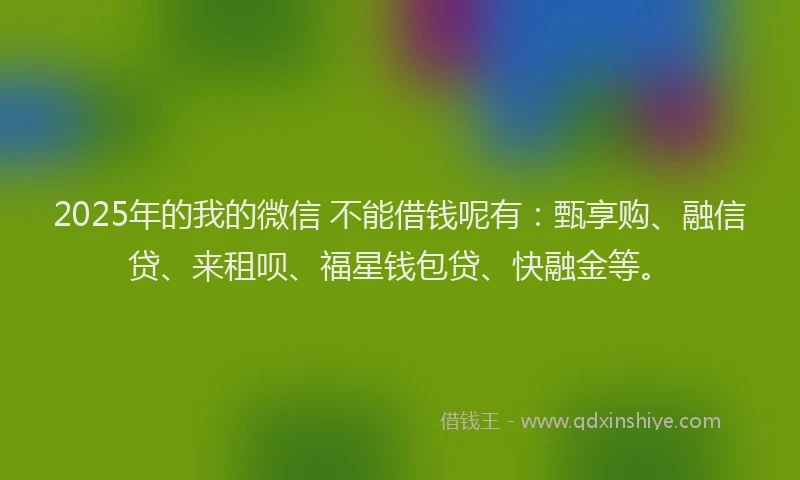2025年的我的微信 不能借钱呢有：甄享购、融信贷、来租呗、福星钱包贷、快融金等。