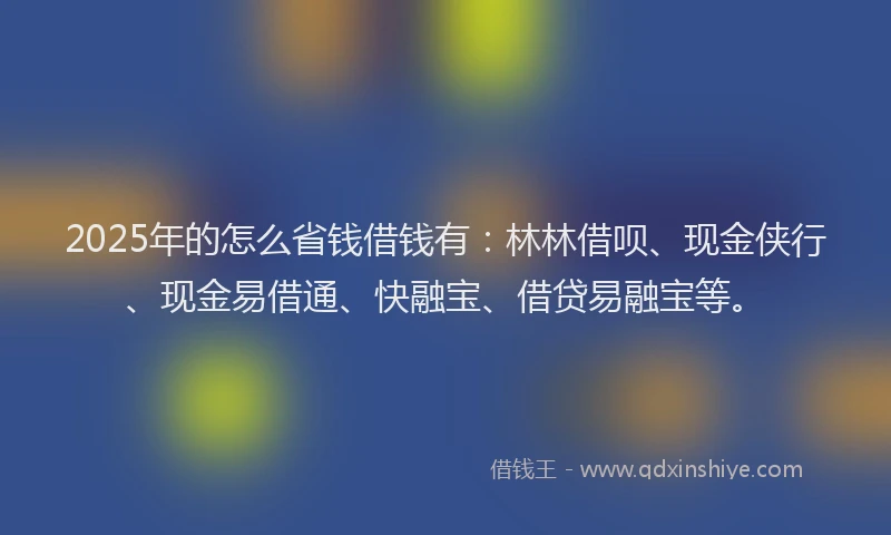 2025年的怎么省钱借钱有：林林借呗、现金侠行、现金易借通、快融宝、借贷易融宝等。