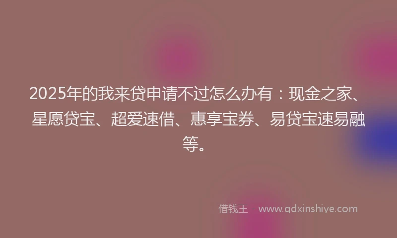 2025年的我来贷申请不过怎么办有：现金之家、星愿贷宝、超爱速借、惠享宝券、易贷宝速易融等。