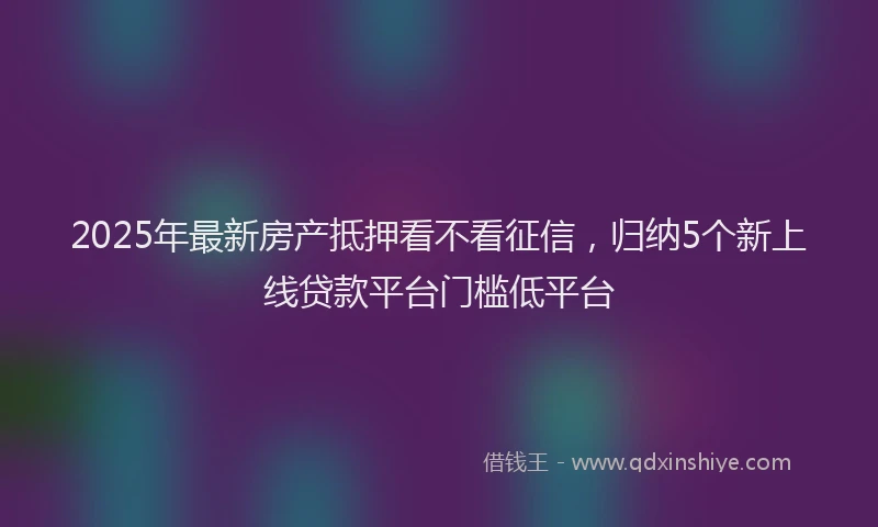 2025年最新房产抵押看不看征信，归纳5个新上线贷款平台门槛低平台