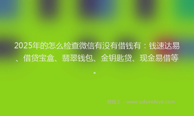 2025年的怎么检查微信有没有借钱有：钱速达易、借贷宝盒、翡翠钱包、金钥匙贷、现金易借等。