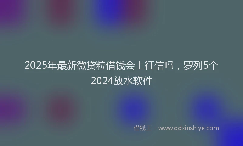 2025年最新微贷粒借钱会上征信吗，罗列5个2024放水软件