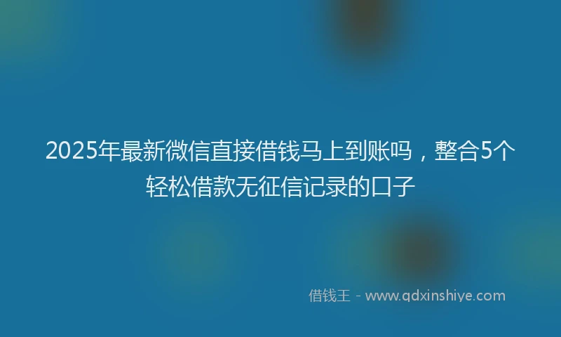2025年最新微信直接借钱马上到账吗，整合5个轻松借款无征信记录的口子