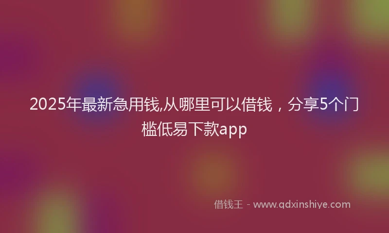 2025年最新急用钱,从哪里可以借钱，分享5个门槛低易下款app