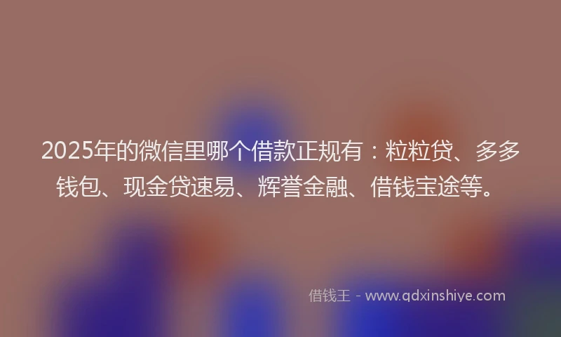 2025年的微信里哪个借款正规有：粒粒贷、多多钱包、现金贷速易、辉誉金融、借钱宝途等。