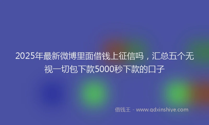 2025年最新微博里面借钱上征信吗，汇总五个无视一切包下款5000秒下款的口子