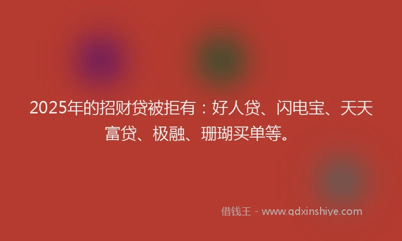 2025年的招财贷被拒有：好人贷、闪电宝、天天富贷、极融、珊瑚买单等。