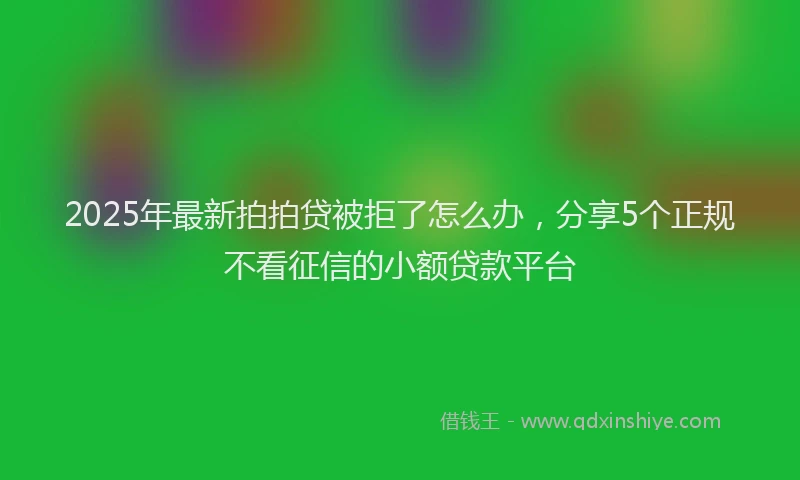 2025年最新拍拍贷被拒了怎么办，分享5个正规不看征信的小额贷款平台
