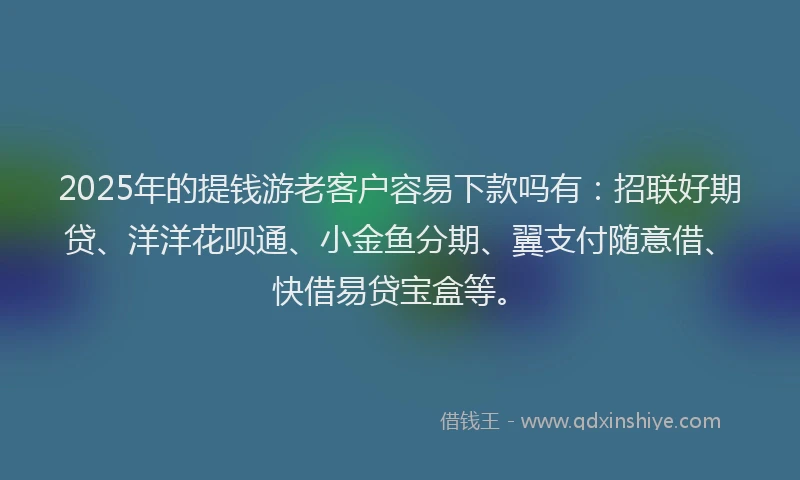 2025年的提钱游老客户容易下款吗有：招联好期贷、洋洋花呗通、小金鱼分期、翼支付随意借、快借易贷宝盒等。