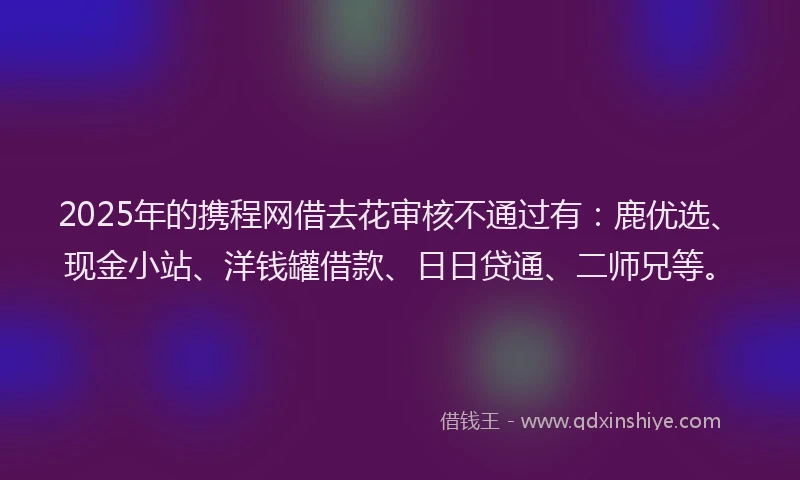 2025年的携程网借去花审核不通过有：鹿优选、现金小站、洋钱罐借款、日日贷通、二师兄等。