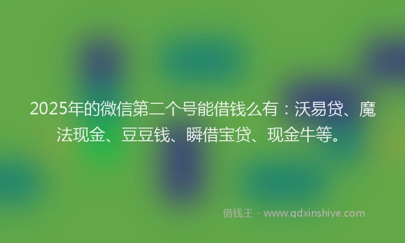 2025年的微信第二个号能借钱么有：沃易贷、魔法现金、豆豆钱、瞬借宝贷、现金牛等。