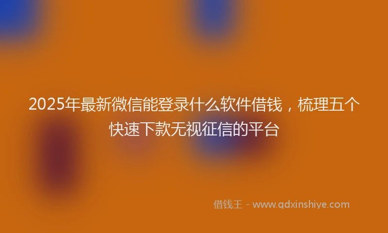 2025年最新微信能登录什么软件借钱，梳理五个快速下款无视征信的平台