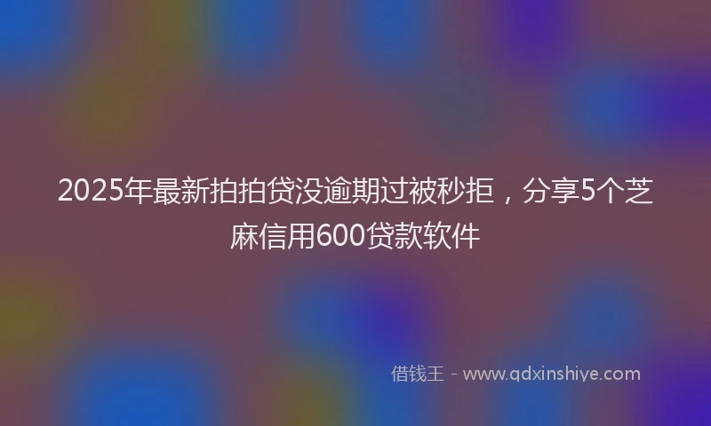 2025年最新拍拍贷没逾期过被秒拒，分享5个芝麻信用600贷款软件