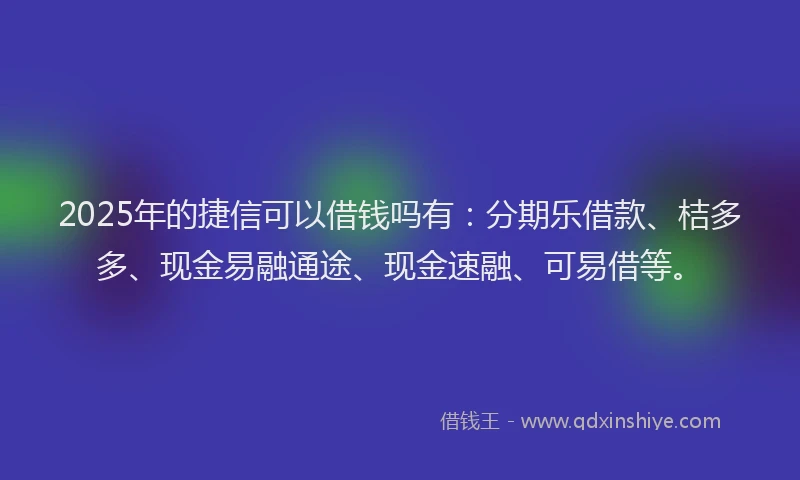 2025年的捷信可以借钱吗有：分期乐借款、桔多多、现金易融通途、现金速融、可易借等。