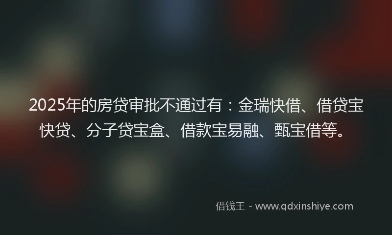 2025年的房贷审批不通过有：金瑞快借、借贷宝快贷、分子贷宝盒、借款宝易融、甄宝借等。
