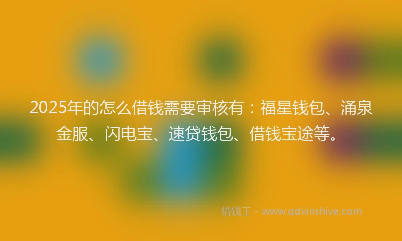 2025年的怎么借钱需要审核有：福星钱包、涌泉金服、闪电宝、速贷钱包、借钱宝途等。